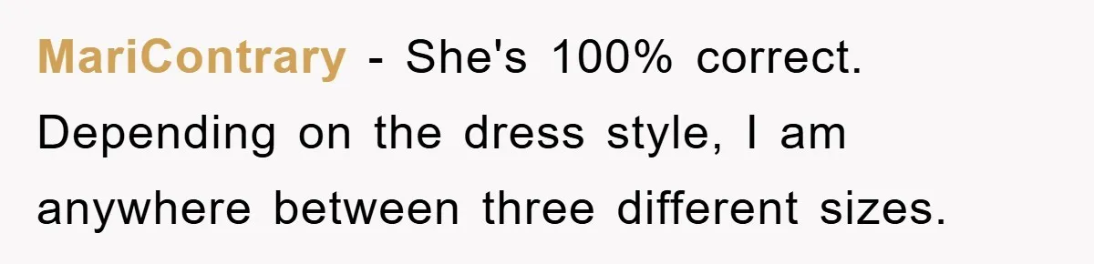 MariContrary − She's 100% correct. Depending on the dress style, I am anywhere between three different sizes.