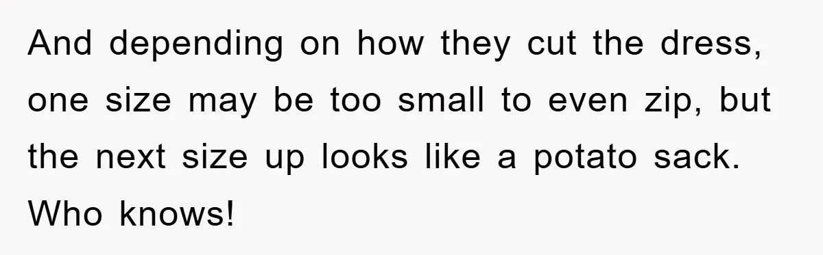 And depending on how they cut the dress, one size may be too small to even zip, but the next size up looks like a potato sack. Who knows!