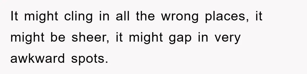 It might cling in all the wrong places, it might be sheer, it might gap in very awkward spots.
