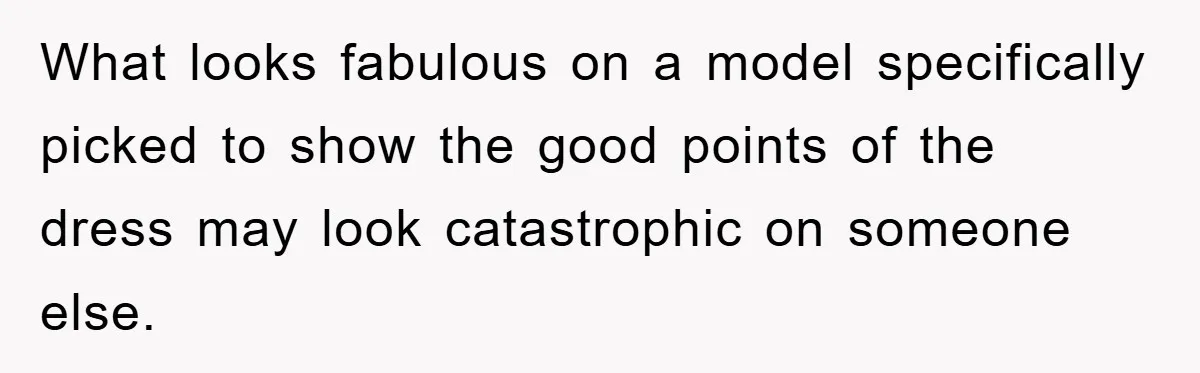 What looks fabulous on a model specifically picked to show the good points of the dress may look catastrophic on someone else.