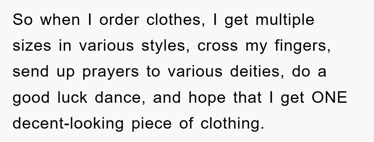 So when I order clothes, I get multiple sizes in various styles, cross my fingers, send up prayers to various deities, do a good luck dance, and hope that I...