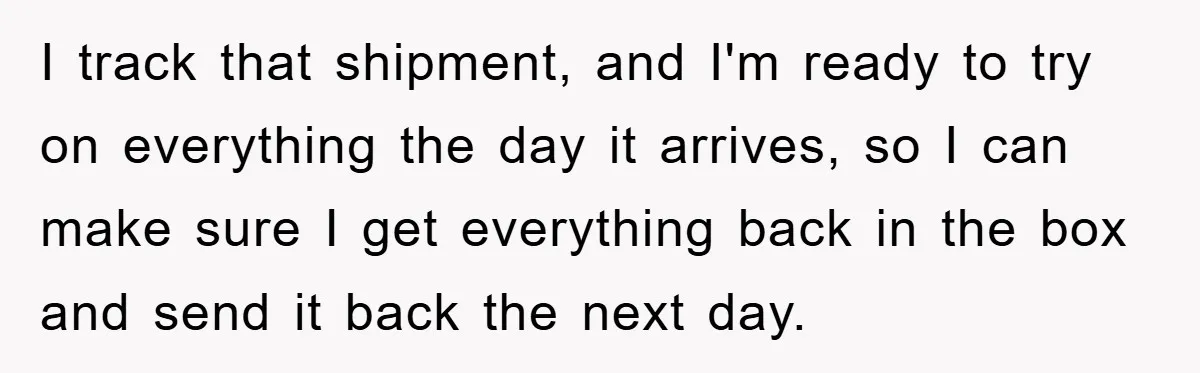 I track that shipment, and I'm ready to try on everything the day it arrives, so I can make sure I get everything back in the box and send it...