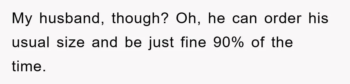 My husband, though? Oh, he can order his usual size and be just fine 90% of the time.