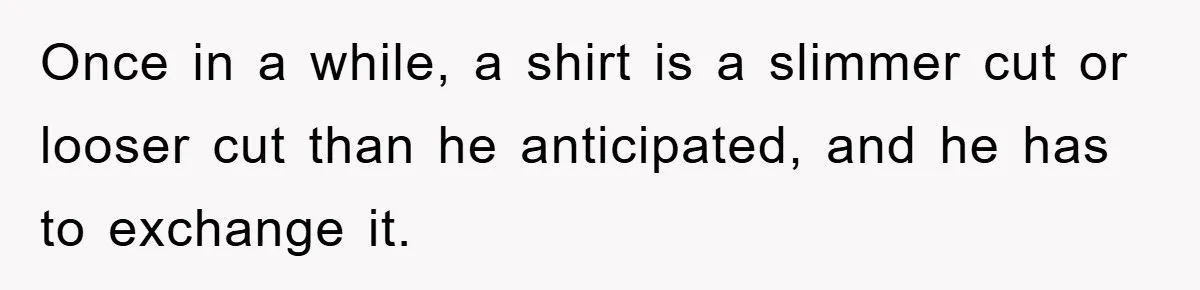 Once in a while, a shirt is a slimmer cut or looser cut than he anticipated, and he has to exchange it.