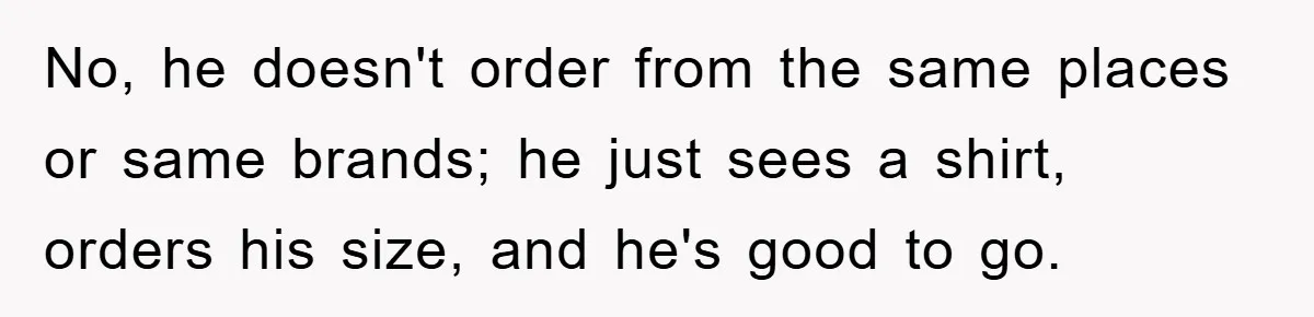 No, he doesn't order from the same places or same brands; he just sees a shirt, orders his size, and he's good to go.