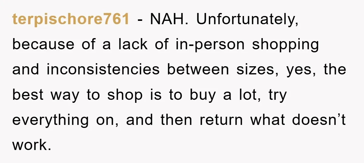 terpischore761 − NAH. Unfortunately, because of a lack of in-person shopping and inconsistencies between sizes, yes, the best way to shop is to buy a lot, try everything on, and...