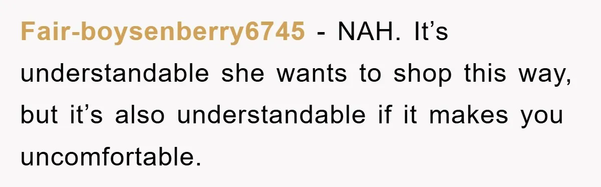 Fair-boysenberry6745 − NAH. It’s understandable she wants to shop this way, but it’s also understandable if it makes you uncomfortable.