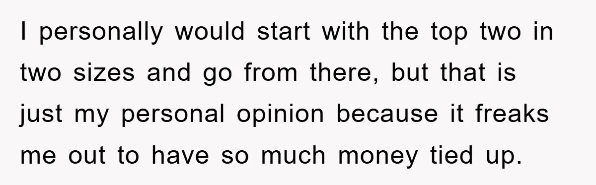 I personally would start with the top two in two sizes and go from there, but that is just my personal opinion because it freaks me out to have so...
