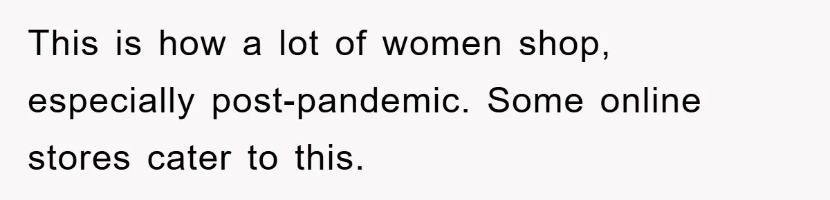 This is how a lot of women shop, especially post-pandemic. Some online stores cater to this.