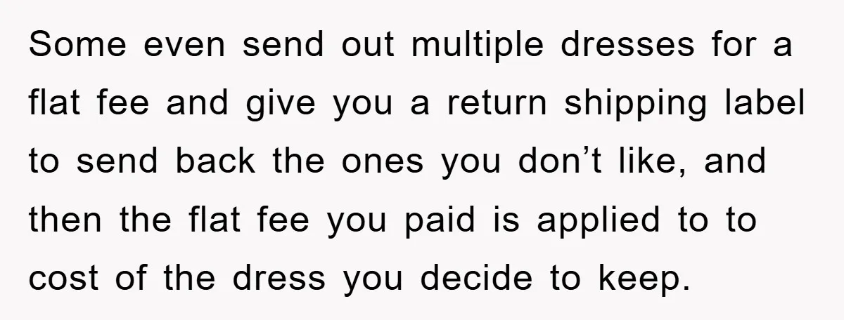 Some even send out multiple dresses for a flat fee and give you a return shipping label to send back the ones you don’t like, and then the flat fee...