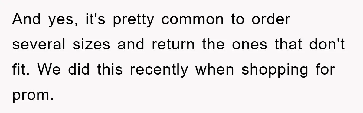 And yes, it's pretty common to order several sizes and return the ones that don't fit. We did this recently when shopping for prom.