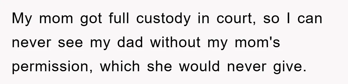 My mom got full custody in court, so I can never see my dad without my mom's permission, which she would never give.