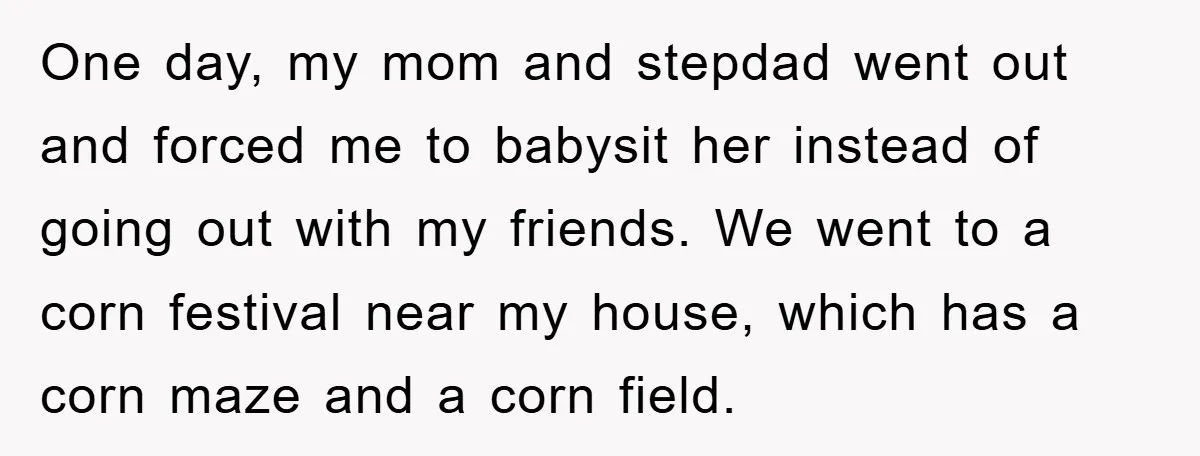 One day, my mom and stepdad went out and forced me to babysit her instead of going out with my friends. We went to a corn festival near my house,...