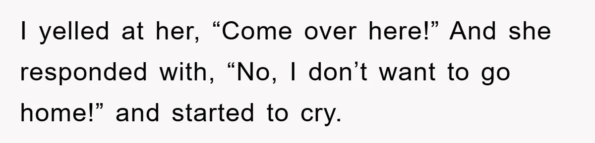 I yelled at her, “Come over here!” And she responded with, “No, I don’t want to go home!” and started to cry.