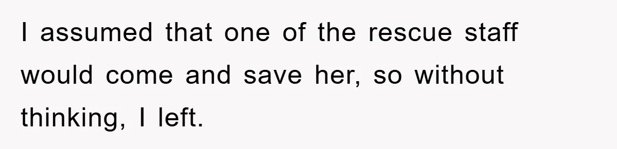 I assumed that one of the rescue staff would come and save her, so without thinking, I left.