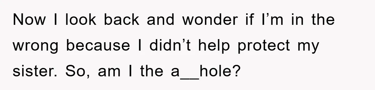 Now I look back and wonder if I’m in the wrong because I didn’t help protect my sister. So, am I the a__hole?