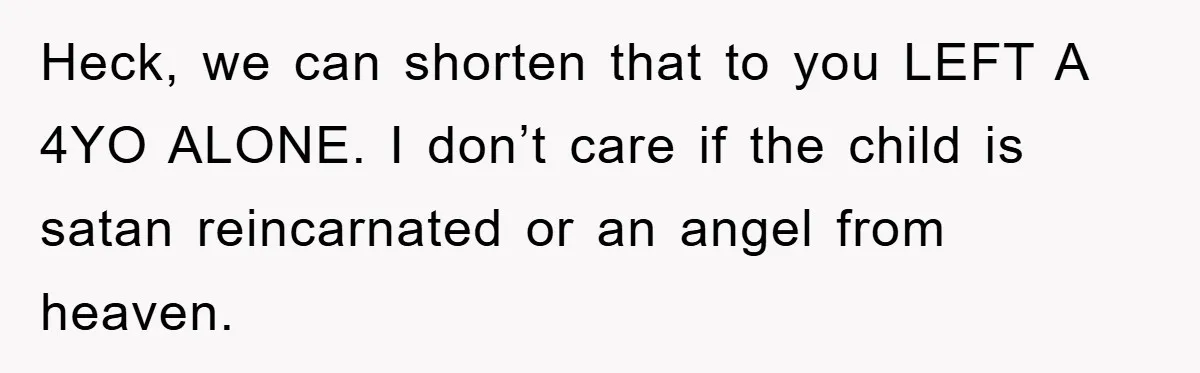 Heck, we can shorten that to you LEFT A 4YO ALONE. I don’t care if the child is satan reincarnated or an angel from heaven.
