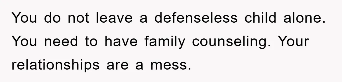 You do not leave a defenseless child alone. You need to have family counseling. Your relationships are a mess.