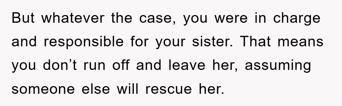 But whatever the case, you were in charge and responsible for your sister. That means you don’t run off and leave her, assuming someone else will rescue her.