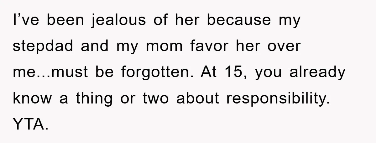 I’ve been jealous of her because my stepdad and my mom favor her over me...must be forgotten. At 15, you already know a thing or two about responsibility. YTA.