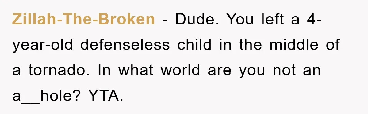 Zillah-The-Broken − Dude. You left a 4-year-old defenseless child in the middle of a tornado. In what world are you not an a__hole? YTA.