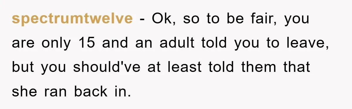 spectrumtwelve − Ok, so to be fair, you are only 15 and an adult told you to leave, but you should've at least told them that she ran back in.