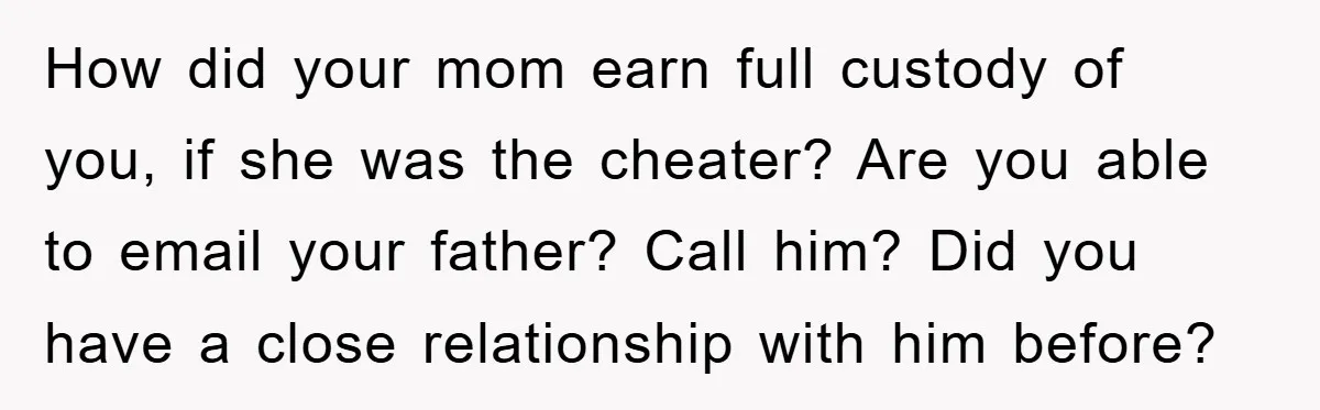 How did your mom earn full custody of you, if she was the cheater? Are you able to email your father? Call him? Did you have a close relationship with...