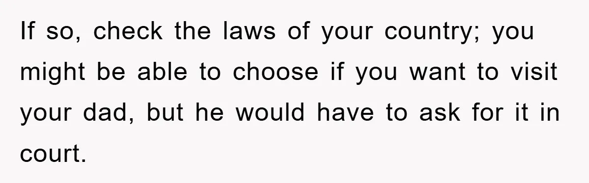 If so, check the laws of your country; you might be able to choose if you want to visit your dad, but he would have to ask for it in...