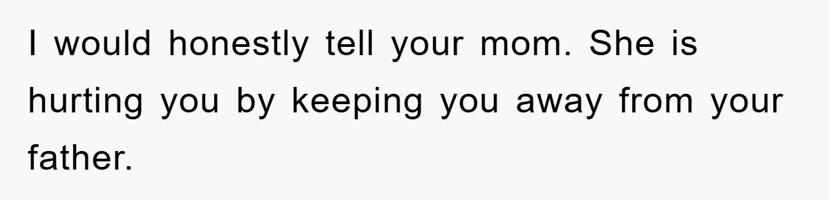 I would honestly tell your mom. She is hurting you by keeping you away from your father.