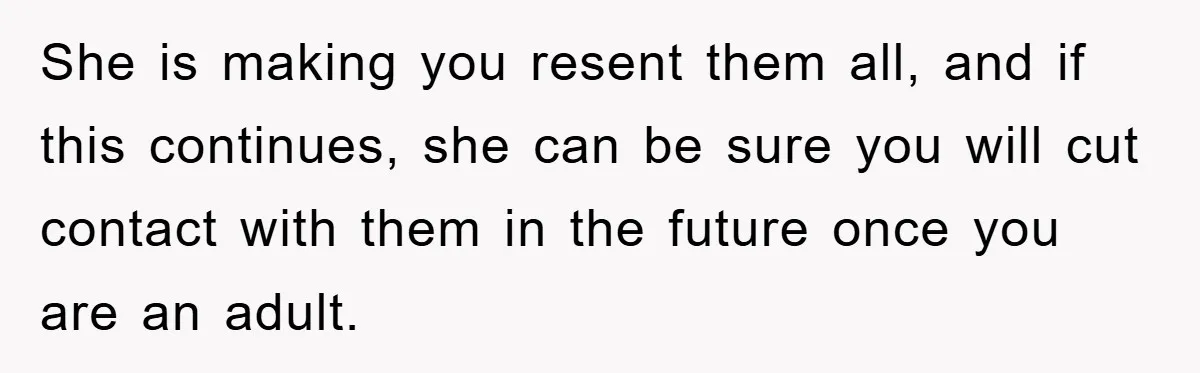 She is making you resent them all, and if this continues, she can be sure you will cut contact with them in the future once you are an adult.