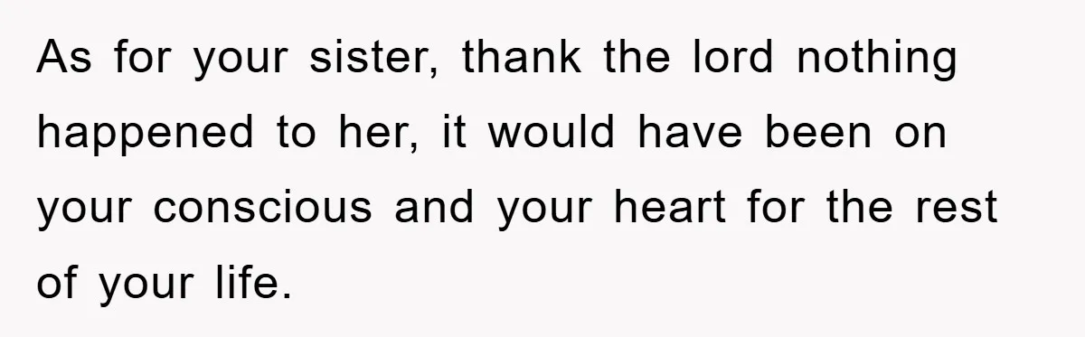 As for your sister, thank the lord nothing happened to her, it would have been on your conscious and your heart for the rest of your life.