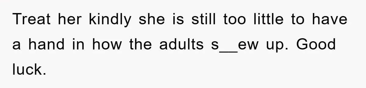 Treat her kindly she is still too little to have a hand in how the adults s__ew up. Good luck.