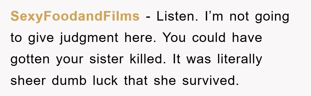 SexyFoodandFilms − Listen. I’m not going to give judgment here. You could have gotten your sister killed. It was literally sheer dumb luck that she survived.
