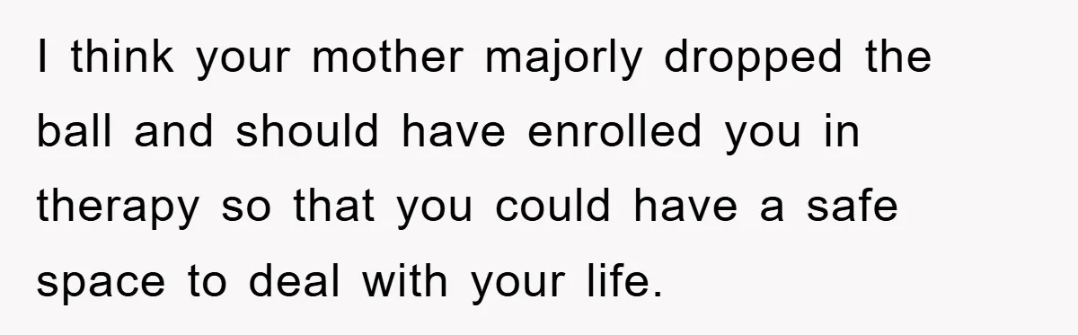 I think your mother majorly dropped the ball and should have enrolled you in therapy so that you could have a safe space to deal with your life.