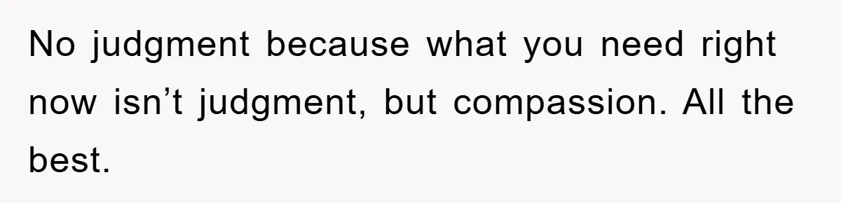 No judgment because what you need right now isn’t judgment, but compassion. All the best.
