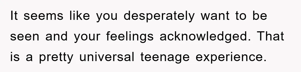 It seems like you desperately want to be seen and your feelings acknowledged. That is a pretty universal teenage experience.