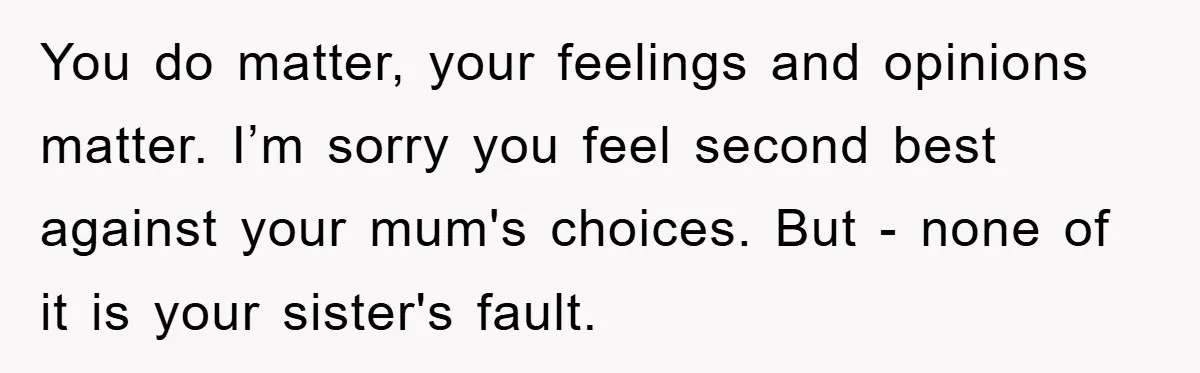 You do matter, your feelings and opinions matter. I’m sorry you feel second best against your mum's choices. But - none of it is your sister's fault.