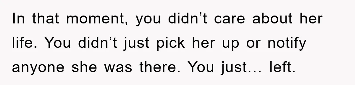In that moment, you didn’t care about her life. You didn’t just pick her up or notify anyone she was there. You just… left.