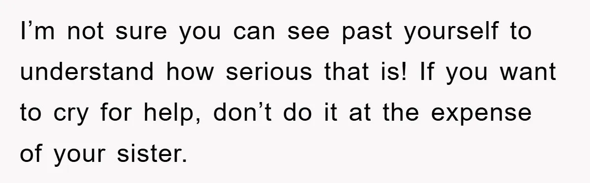 I’m not sure you can see past yourself to understand how serious that is! If you want to cry for help, don’t do it at the expense of your sister.