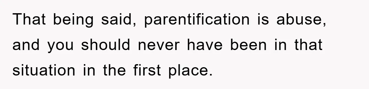 That being said, parentification is abuse, and you should never have been in that situation in the first place.