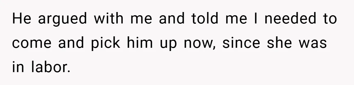 He argued with me and told me I needed to come and pick him up now, since she was in labor.