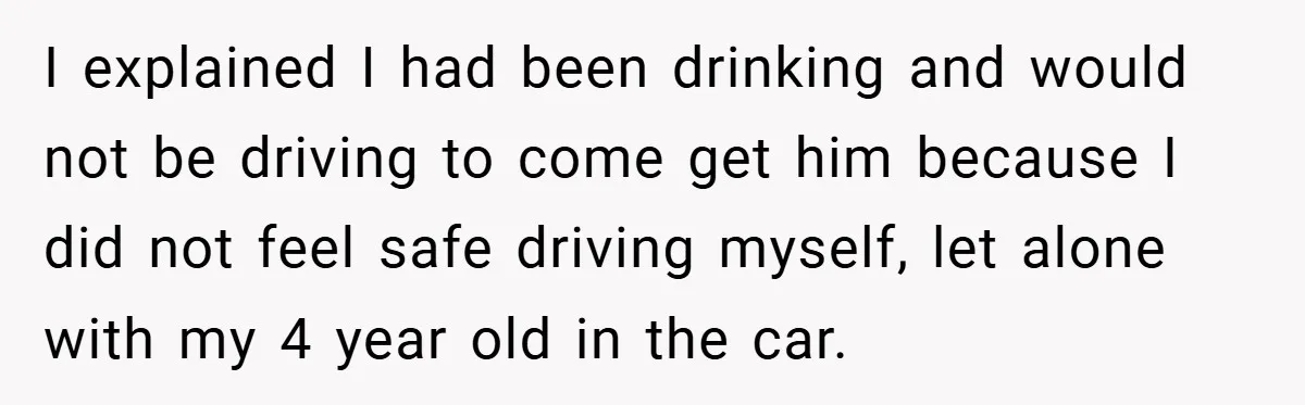 I explained I had been drinking and would not be driving to come get him because I did not feel safe driving myself, let alone with my 4 year old...