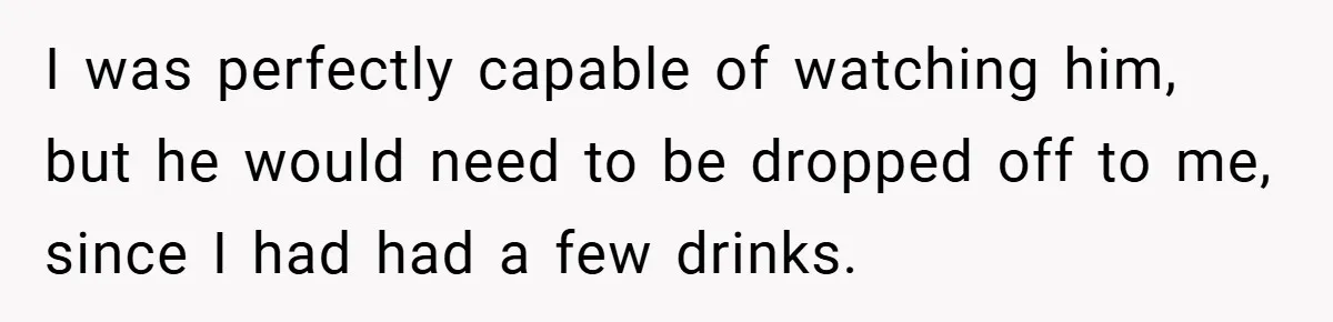 I was perfectly capable of watching him, but he would need to be dropped off to me, since I had had a few drinks.