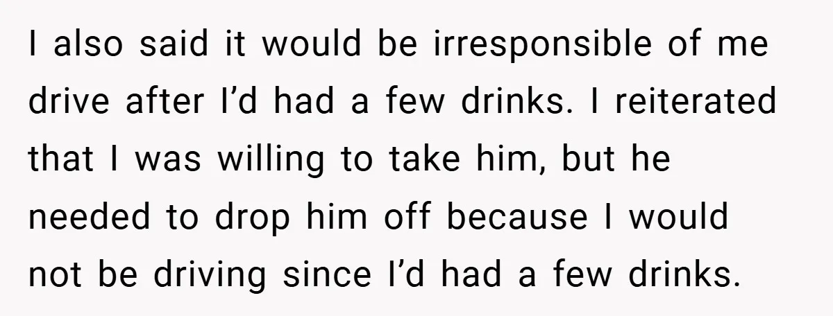 I also said it would be irresponsible of me drive after I’d had a few drinks. I reiterated that I was willing to take him, but he needed to drop...