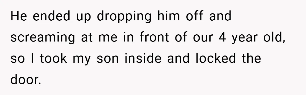 He ended up dropping him off and screaming at me in front of our 4 year old, so I took my son inside and locked the door.