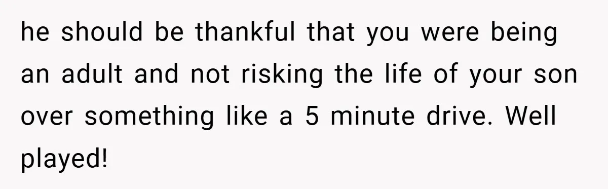 he should be thankful that you were being an adult and not risking the life of your son over something like a 5 minute drive. Well played!