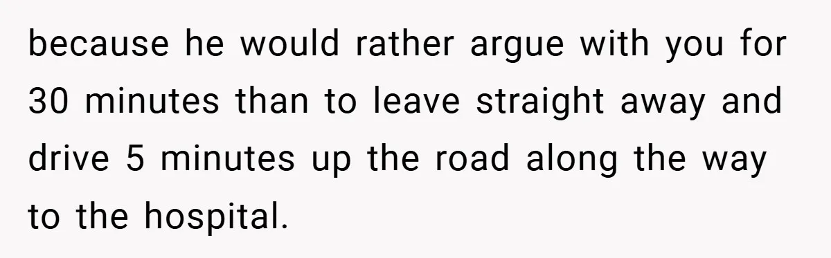 because he would rather argue with you for 30 minutes than to leave straight away and drive 5 minutes up the road along the way to the hospital.
