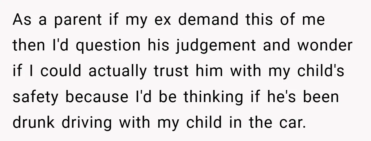 As a parent if my ex demand this of me then I'd question his judgement and wonder if I could actually trust him with my child's safety because I'd be...