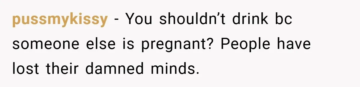 pussmykissy − You shouldn’t drink bc someone else is pregnant? People have lost their damned minds.