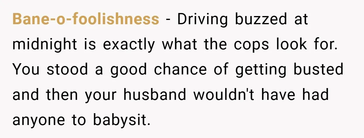 Bane-o-foolishness − Driving buzzed at midnight is exactly what the cops look for. You stood a good chance of getting busted and then your husband wouldn't have had anyone to...